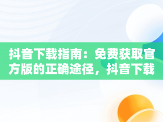 抖音下载指南：免费获取官方版的正确途径，抖音下载官网下载手机版下载 