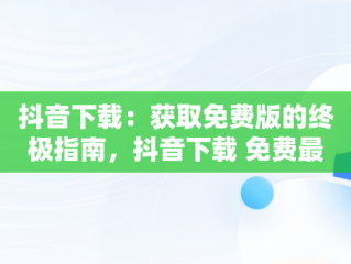 抖音下载：获取免费版的终极指南，抖音下载 免费最新版官方 