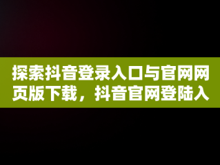 探索抖音登录入口与官网网页版下载，抖音官网登陆入口 