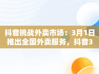 抖音挑战外卖市场：3月1日推出全国外卖服务，抖音3月1日上线全国外卖服务是真的吗 