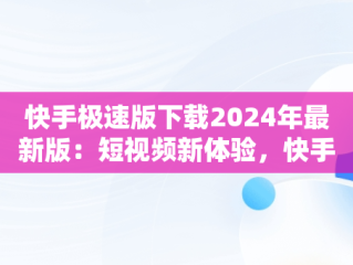 快手极速版下载2024年最新版：短视频新体验，快手极速版下载2024年最新版免费安装视频 