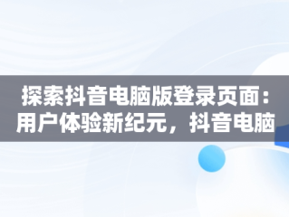 探索抖音电脑版登录页面：用户体验新纪元，抖音电脑端登录页面 