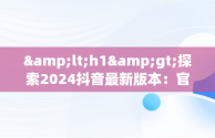 &lt;h1&gt;探索2024抖音最新版本：官网下载指南&lt;/h1&gt;，下载抖音2024最新版本官网首页 