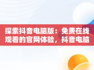 探索抖音电脑版：免费在线观看的官网体验，抖音电脑版官方网页 