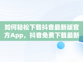 如何轻松下载抖音最新版官方App，抖音免费下载最新版官网 