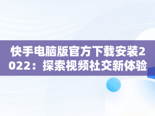 快手电脑版官方下载安装2022：探索视频社交新体验，快手电脑版官方下载安装到桌面 