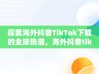 探索海外抖音TikTok下载的全球热潮，海外抖音tiktok下载免费 