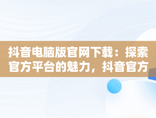 抖音电脑版官网下载：探索官方平台的魅力，抖音官方电脑版怎么下载安装 