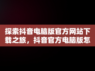 探索抖音电脑版官方网站下载之旅，抖音官方电脑版怎么下载安装 
