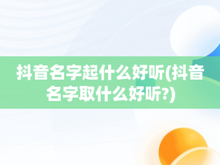 抖音名字起什么好听(抖音名字取什么好听?)