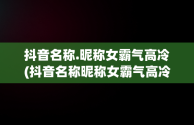 抖音名称.昵称女霸气高冷(抖音名称昵称女霸气高冷英文)