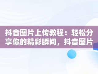 抖音图片上传教程：轻松分享你的精彩瞬间，抖音图片怎么上传为啥上传不上尺寸不对怎么穿 