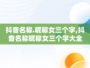 抖音名称.昵称女三个字,抖音名称昵称女三个字大全
