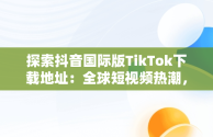探索抖音国际版TikTok下载地址：全球短视频热潮，抖音国际版 tiktok 下载 