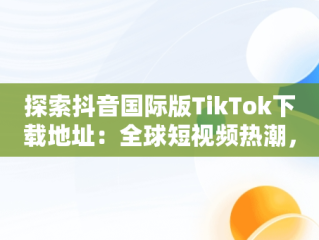 探索抖音国际版TikTok下载地址：全球短视频热潮，抖音国际版 tiktok 下载 
