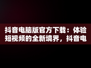 抖音电脑版官方下载：体验短视频的全新境界，抖音电脑版官方下载官网 