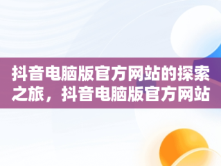 抖音电脑版官方网站的探索之旅，抖音电脑版官方网站怎么下载 