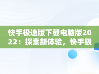 快手极速版下载电脑版2022：探索新体验，快手极速版电脑版最新版 