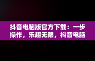 抖音电脑版官方下载：一步操作，乐趣无限，抖音电脑版官方下载官网下载到桌面怎么删除 
