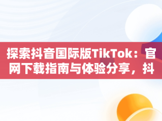 探索抖音国际版TikTok：官网下载指南与体验分享，抖音国际版tiktok v9.5.3下载 
