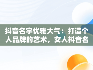 抖音名字优雅大气：打造个人品牌的艺术，女人抖音名字优雅大气 
