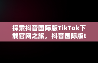 探索抖音国际版TikTok下载官网之旅，抖音国际版tiktok官网网址 