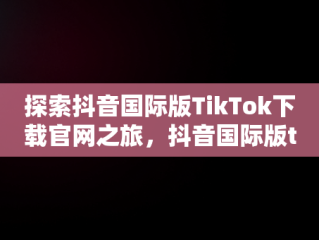 探索抖音国际版TikTok下载官网之旅，抖音国际版tiktok官网网址 