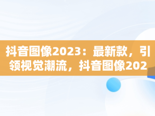 抖音图像2023：最新款，引领视觉潮流，抖音图像2023最新款头像 