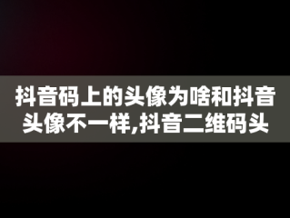 抖音码上的头像为啥和抖音头像不一样,抖音二维码头像跟现在的头像不一样