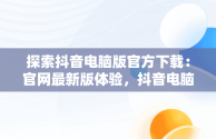 探索抖音电脑版官方下载：官网最新版体验，抖音电脑官网免费下载 