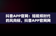 抖音APP官网：短视频时代的风向标，抖音APP官网网址 