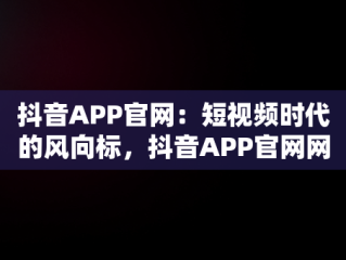 抖音APP官网：短视频时代的风向标，抖音APP官网网址 