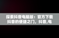 探索抖音电脑版：官方下载抖音的便捷之门，抖音,电脑版 