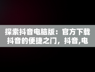 探索抖音电脑版：官方下载抖音的便捷之门，抖音,电脑版 