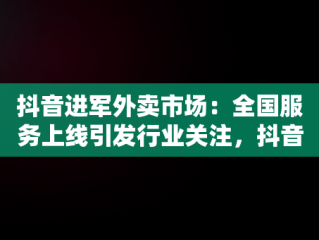 抖音进军外卖市场：全国服务上线引发行业关注，抖音进军外卖 