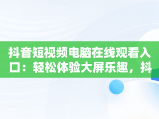 抖音短视频电脑在线观看入口：轻松体验大屏乐趣，抖音短视频在电脑上怎么看 