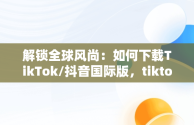 解锁全球风尚：如何下载TikTok/抖音国际版，tiktok抖音国际版下载海外版安卓 