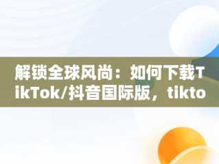 解锁全球风尚：如何下载TikTok/抖音国际版，tiktok抖音国际版下载海外版安卓 