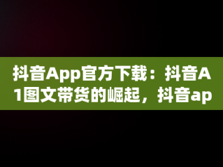 抖音App官方下载：抖音A1图文带货的崛起，抖音app官方大全 
