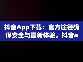 抖音App下载：官方途径确保安全与最新体验，抖音app安装 