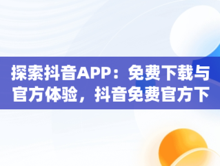 探索抖音APP：免费下载与官方体验，抖音免费官方下载安装 app 