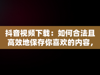 抖音视频下载：如何合法且高效地保存你喜欢的内容，抖音视频下载到手机本地 