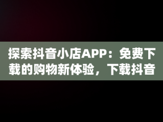 探索抖音小店APP：免费下载的购物新体验，下载抖音小店app免费下载安全吗 