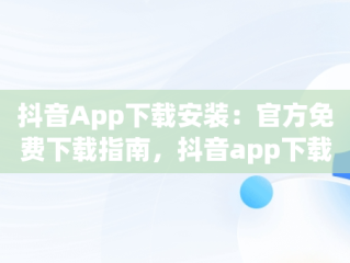 抖音App下载安装：官方免费下载指南，抖音app下载安装官方免费下载苹果 