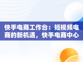 快手电商工作台：短视频电商的新机遇，快手电商中心 