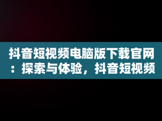 抖音短视频电脑版下载官网：探索与体验，抖音短视频下载安装最新版电脑版 