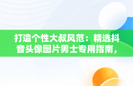 打造个性大叔风范：精选抖音头像图片男士专用指南，抖音头像男 大叔 