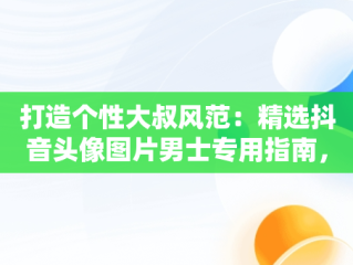 打造个性大叔风范：精选抖音头像图片男士专用指南，抖音头像男 大叔 