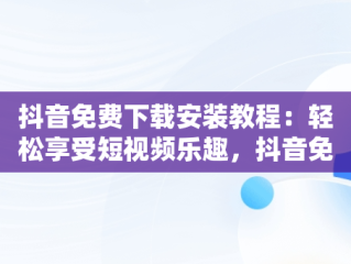 抖音免费下载安装教程：轻松享受短视频乐趣，抖音免费下载安装教程最新版 