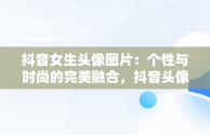 抖音女生头像图片：个性与时尚的完美融合，抖音头像图片女生头像高清 